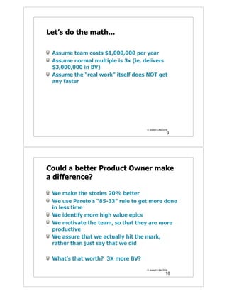 Let’s do the math...

 Assume team costs $1,000,000 per year
 Assume normal multiple is 3x (ie, delivers
 $3,000,000 in BV)
 Assume the “real work” itself does NOT get
 any faster




                                   © Joseph Little 2009
                                                      9




Could a better Product Owner make
a difference?

 We make the stories 20% better
 We use Pareto’s “85-33” rule to get more done
 in less time
 We identify more high value epics
 We motivate the team, so that they are more
 productive
 We assure that we actually hit the mark,
 rather than just say that we did

 What’s that worth? 3X more BV?
                                   © Joseph Little 2009
                                                     10
 