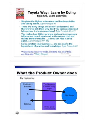 Toyota Way: Learn by Doing
                       Fujio Cho, Board Chairman

•    We place the highest value on actual implementation
     and taking action. Agile Principle #1
•    There are many things one doesn’t understand, and
     therefore we ask them why don’t you just go ahead and
     take action; try to do something? Agile Principle #3, #11
•    You realize how little you know and you face your own
     failures and redo it again and at the second trial you
     realize another mistake … so you can redo it once
     again. Agile Principle #11, #12
•    So by constant improvement … one can rise to the
     higher level of practice and knowledge. Agile Principle #3

    "Anyone who has never made a mistake has never tried
    anything new." Albert Einstein          © Joseph Little 2009
                                                                15




What the Product Owner does
    BV Engineering

      Customers               The Business
       External               Customer facing
                                  people


          &
                                                          The Team


        Internal
                               Internal groups
                               (Firm oriented)

                                                   Content © Joseph Little 2008
 