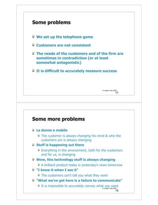 Some problems

 We set up the telephone game

 Customers are not consistent

 The needs of the customers and of the firm are
 sometimes in contradiction (or at least
 somewhat antagonistic)

 It is difficult to accurately measure success




                                            © Joseph Little 2009
                                                              17




Some more problems

 La donne e mobile
    The customer is always changing his mind & who the
    customers are is always changing
 Stuff is happening out there
   Everything in the environment, both for the customers
   and for us, is changing
 Wow, this technology stuff is always changing
    A brilliant product today is yesterday’s news tomorrow
 “I know it when I see it”
   The customers can’t tell you what they want
 “What we’ve got here is a failure to communicate”
    It is impossible to accurately convey what you want
                                            © Joseph Little 2009
                                                              18
 