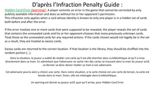 Hidden Card Error (warning) : A player commits an error in the game that cannot be corrected by only
publicly available information and does so without his or her opponent’s permission.
This infraction only applies when a card whose identity is known to only one player is in a hidden set of cards
both before and after the error.
If the error involves one or more cards that were supposed to be revealed, the player reveals the set of cards
that contains the unrevealed cards and his or her opponent chooses that many previously-unknown cards.
Treat those as the unrevealed cards for any required actions. If the cards chosen would not legally be in the set
as a result, they are treated as excess cards.
Excess cards are returned to the correct location. If that location is the library, they should be shuffled into the
random portion (…).
 