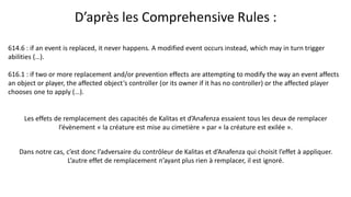 614.6 : if an event is replaced, it never happens. A modified event occurs instead, which may in turn trigger
abilities (…).
616.1 : if two or more replacement and/or prevention effects are attempting to modify the way an event affects
an object or player, the affected object’s controller (or its owner if it has no controller) or the affected player
chooses one to apply (…).
 