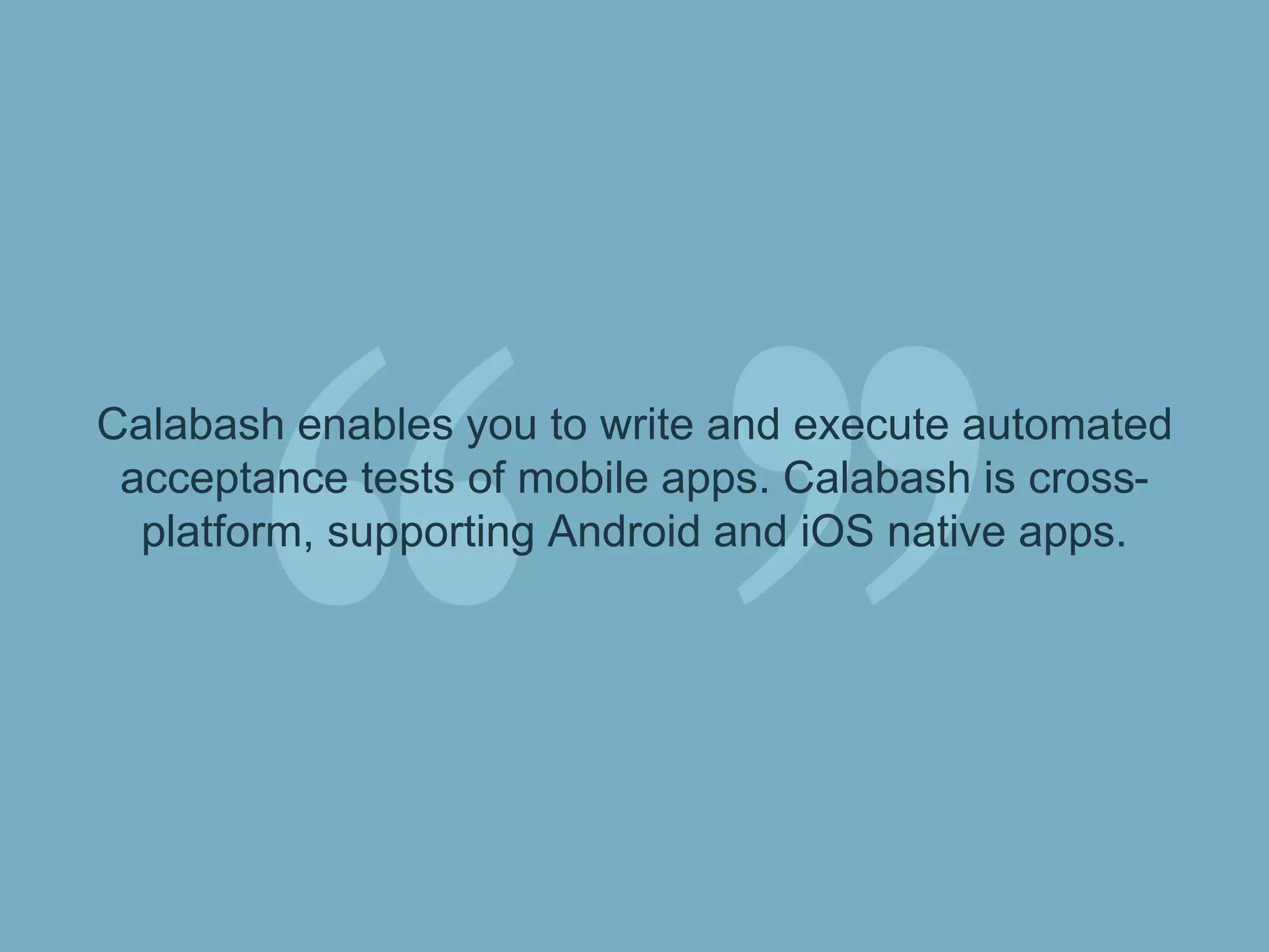 Calabash enables you to write and execute
automated acceptance tests of mobile apps.
Calabash is cross-platform, supporting Android
and iOS native apps.
 