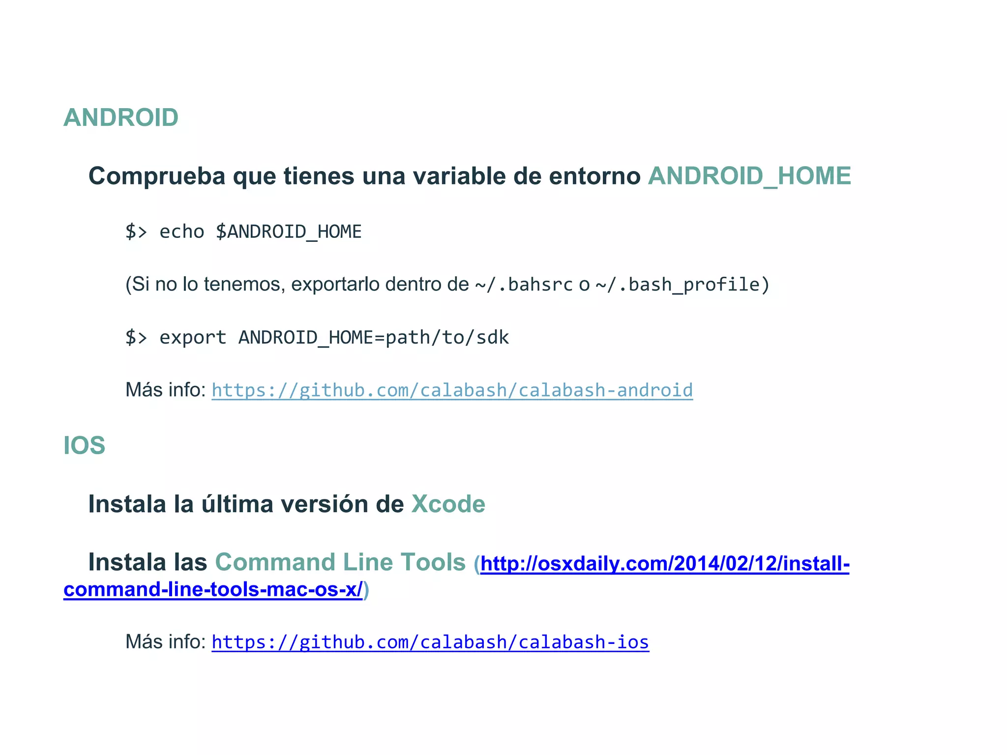 ANDROID
Comprueba que tienes una variable de entorno ANDROID_HOME
$>  echo  $ANDROID_HOME  
(Si no lo tenemos, exportarlo dentro de ~/.bahsrc o ~/.bash_profile)
$>  export  ANDROID_HOME=path/to/sdk  
Más info: https://github.com/calabash/calabash-­‐android
IOS
Instala la última versión de Xcode
Instala las Command Line Tools (http://osxdaily.com/2014/02/12/install-
command-line-tools-mac-os-x/)
Más info: https://github.com/calabash/calabash-­‐ios
 