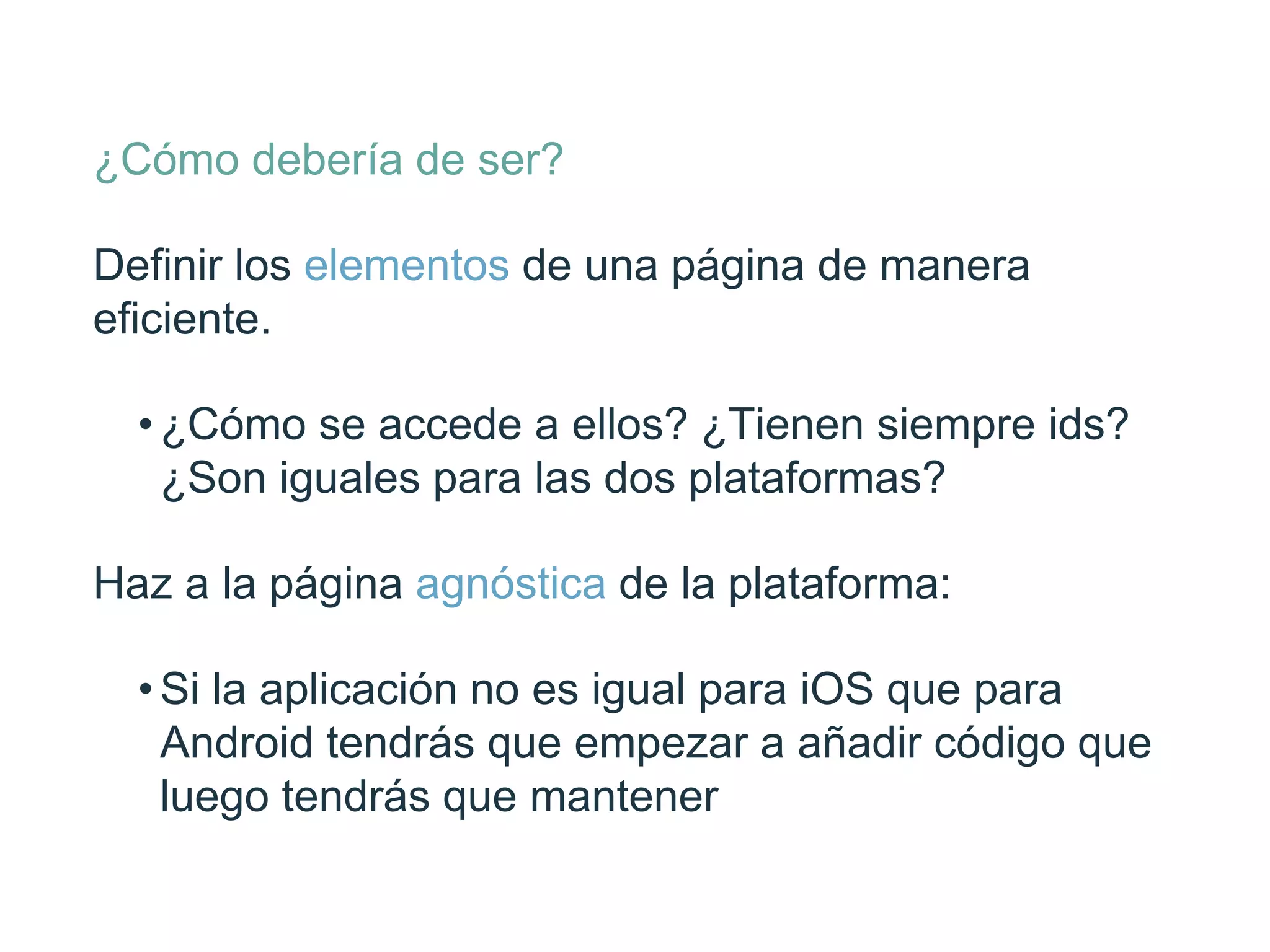 ¿Cómo debería de ser?
Deﬁnir los elementos de una página de manera
eﬁciente.
• ¿Cómo se accede a ellos? ¿Tienen siempre
ids? ¿Son iguales para las dos plataformas?
Haz a la página agnóstica de la plataforma:
• Si la aplicación no es igual para iOS que para
Android tendrás que empezar a añadir
código que luego tendrás que mantener
 