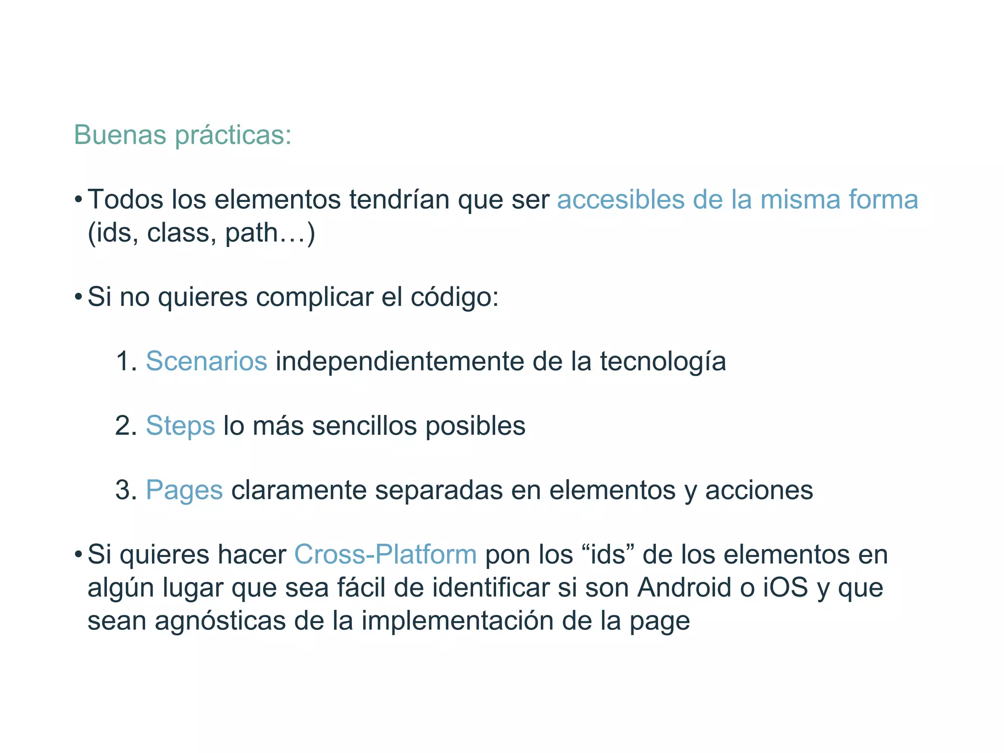 Buenas prácticas:
• Todos los elementos tendrían que ser accesibles de la misma
forma (ids, class, path…)
• Si no quieres complicar el código:
1. Scenarios independientemente de la tecnología
2. Steps lo más sencillos posibles
3. Pages claramente separadas en elementos y acciones
• Si quieres hacer Cross-Platform pon los “ids” de los
elementos en algún lugar que sea fácil de identiﬁcar si son
Android o iOS y que sean agnósticas de la implementación
de la page
 