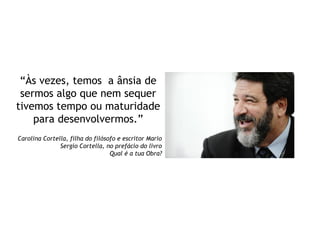 “Às vezes, temos a ânsia de
sermos algo que nem sequer
tivemos tempo ou maturidade
para desenvolvermos.”
Carolina Cortella, filha do filósofo e escritor Mario
Sergio Cortella, no prefácio do livro
Qual é a tua Obra?
 