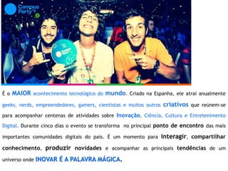 É o MAIOR acontecimento tecnológico do mundo. Criado na Espanha, ele atrai anualmente
geeks, nerds, empreendedores, gamers, cientistas e muitos outros criativos que reúnem-se
para acompanhar centenas de atividades sobre Inovação, Ciência, Cultura e Entretenimento
Digital. Durante cinco dias o evento se transforma no principal ponto de encontro das mais
importantes comunidades digitais do país. É um momento para interagir, compartilhar
conhecimento, produzir novidades e acompanhar as principais tendências de um
universo onde INOVAR É A PALAVRA MÁGICA.
 