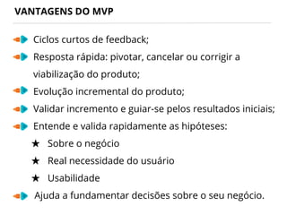 VANTAGENS DO MVP
Ciclos curtos de feedback;
Resposta rápida: pivotar, cancelar ou corrigir a
viabilização do produto;
Evolução incremental do produto;
Validar incremento e guiar-se pelos resultados iniciais;
Entende e valida rapidamente as hipóteses:
★ Sobre o negócio
★ Real necessidade do usuário
★ Usabilidade
Ajuda a fundamentar decisões sobre o seu negócio.
 