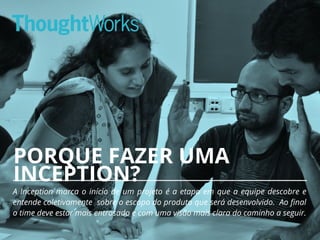 PORQUE FAZER UMA
INCEPTION?
A Inception marca o início de um projeto é a etapa em que a equipe descobre e
entende coletivamente sobre o escopo do produto que será desenvolvido. Ao final
o time deve estar mais entrosado e com uma visão mais clara do caminho a seguir.
13
 