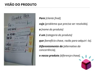 VISÃO DO PRODUTO
Para [cliente final],
cujo [problema que precisa ser resolvido],
o [nome do produto]
é um [categoria do produto]
que [benefício-chave, razão para adquiri -lo].
Diferentemente da [alternativa da
concorrência],
o nosso produto [diferença-chave].
 
