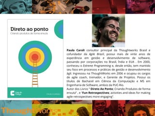Paulo Caroli consultor principal da Thoughtworks Brasil e
cofundador da Agile Brazil, possui mais de vinte anos de
experiência em gestão e desenvolvimento de software,
passando por corporações no Brasil, Índia e EUA . Em 2000,
conheceu o Extreme Programming e, desde então, tem mantido
seu foco em processos e práticas de gestão e desenvolvimento
ágil. Ingressou na ThoughtWorks em 2006 e ocupou os cargos
de agile coach, treinador, e Gerente de Projetos. Possui os
títulos de Bacharel em Ciência da Computação e MS em
Engenharia de Software, ambos da PUC-Rio.
Autor dos Livros ” Direto Ao Ponto; Criando Produtos de forma
enxuta” , e “Fun Retrospectives; activities and ideas for making
agile retrospectives more engaging”.
 
