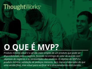 5
O QUE É MVP?Produto mínimo viável é a versão mais simples de um produto que pode ser
disponibilizado para o negócio, focando na entrega de valor de acordo com
objetivos de negócios e as necessidades dos usuários. O objetivo do MVP é o
produto mínimo, validação de pedaços menores, bem menos elaborados do que
uma versão final, mas viável para verificar se o direcionamento está correto.
 