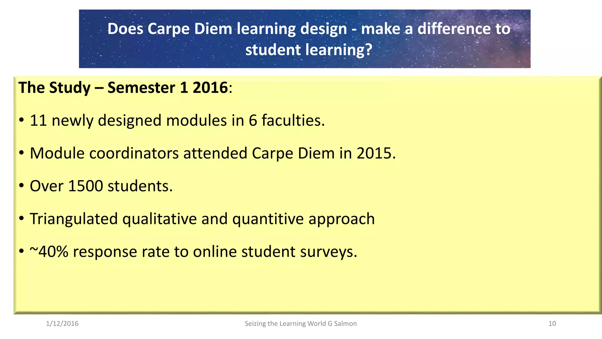 The Study – Semester 1 2016:
• 11 newly designed modules in 6 faculties.
• Module coordinators attended Carpe Diem in 2015.
• Over 1500 students.
• Triangulated qualitative and quantitive approach
• ~40% response rate to online student surveys.
Seizing the Learning World G Salmon 10
Does Carpe Diem learning design - make a difference to
student learning?
1/12/2016
 