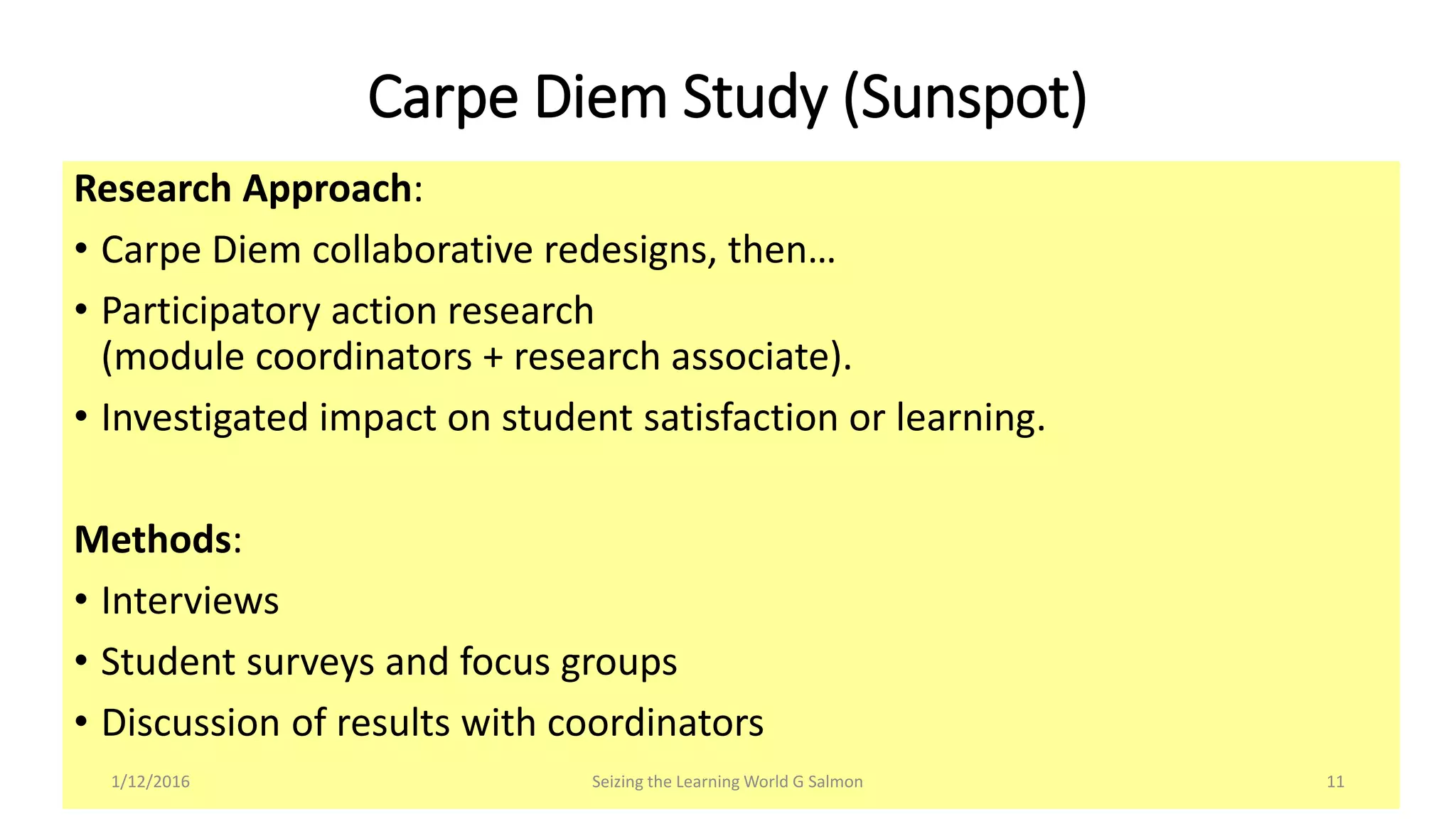 Research Approach:
• Carpe Diem collaborative redesigns, then…
• Participatory action research
(module coordinators + research associate).
• Investigated impact on student satisfaction or learning.
Methods:
• Interviews
• Student surveys and focus groups
• Discussion of results with coordinators
Carpe Diem Study (Sunspot)
Seizing the Learning World G Salmon 111/12/2016
 