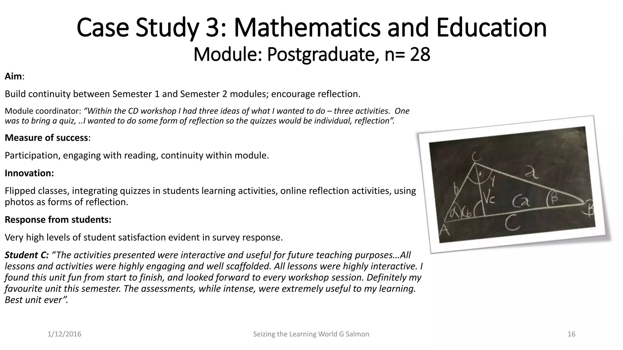 Aim:
Build continuity between Semester 1 and Semester 2 modules; encourage reflection.
Module coordinator: “Within the CD workshop I had three ideas of what I wanted to do – three activities. One
was to bring a quiz, ..I wanted to do some form of reflection so the quizzes would be individual, reflection”.
Measure of success:
Participation, engaging with reading, continuity within module.
Innovation:
Flipped classes, integrating quizzes in students learning activities, online reflection activities, using
photos as forms of reflection.
Response from students:
Very high levels of student satisfaction evident in survey response.
Student C: “The activities presented were interactive and useful for future teaching purposes…All
lessons and activities were highly engaging and well scaffolded. All lessons were highly interactive. I
found this unit fun from start to finish, and looked forward to every workshop session. Definitely my
favourite unit this semester. The assessments, while intense, were extremely useful to my learning.
Best unit ever”.
Case Study 3: Mathematics and Education
Module: Postgraduate, n= 28
Seizing the Learning World G Salmon 161/12/2016
 