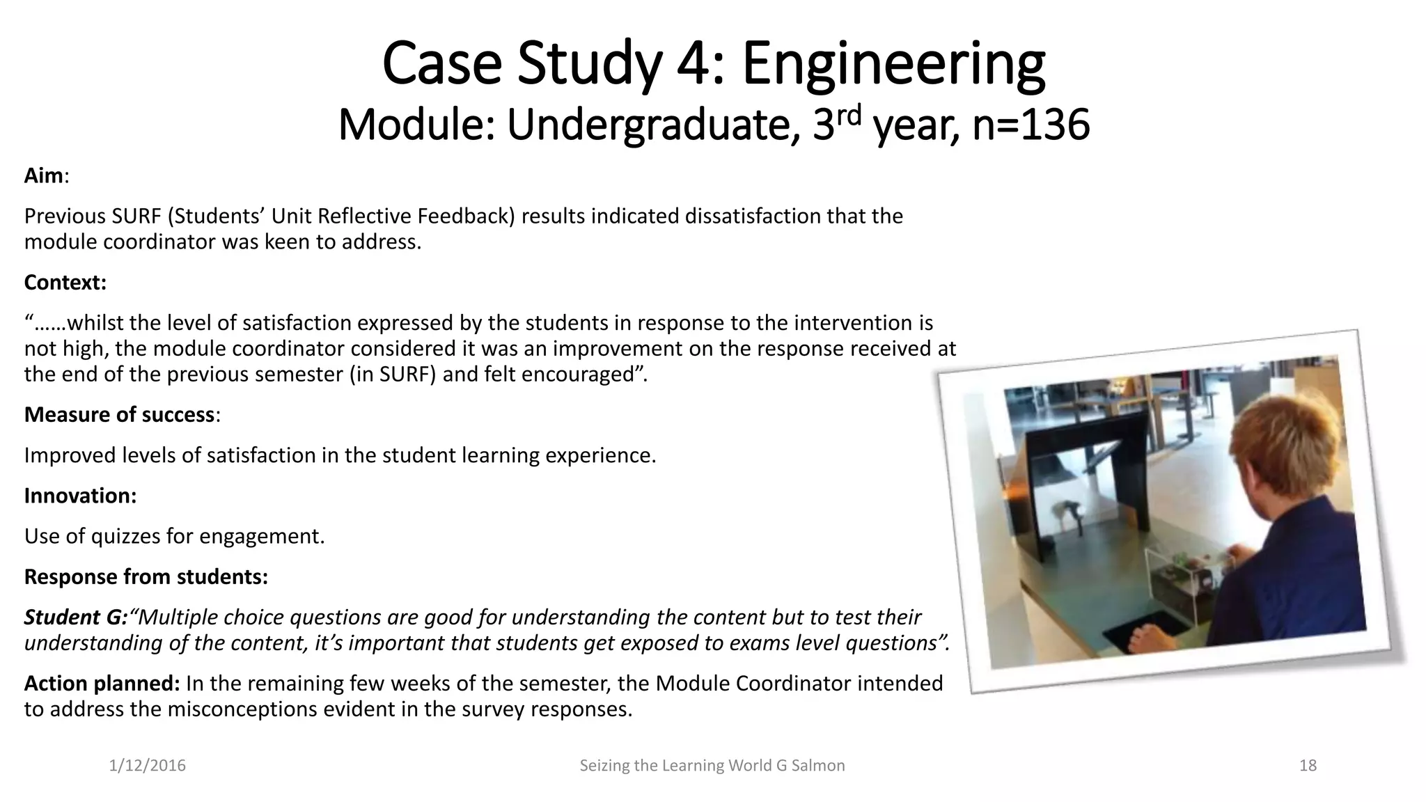 Aim:
Previous SURF (Students’ Unit Reflective Feedback) results indicated dissatisfaction that the
module coordinator was keen to address.
Context:
“……whilst the level of satisfaction expressed by the students in response to the intervention is
not high, the module coordinator considered it was an improvement on the response received at
the end of the previous semester (in SURF) and felt encouraged”.
Measure of success:
Improved levels of satisfaction in the student learning experience.
Innovation:
Use of quizzes for engagement.
Response from students:
Student G:“Multiple choice questions are good for understanding the content but to test their
understanding of the content, it’s important that students get exposed to exams level questions”.
Action planned: In the remaining few weeks of the semester, the Module Coordinator intended
to address the misconceptions evident in the survey responses.
Case Study 4: Engineering
Module: Undergraduate, 3rd year, n=136
Seizing the Learning World G Salmon 181/12/2016
 