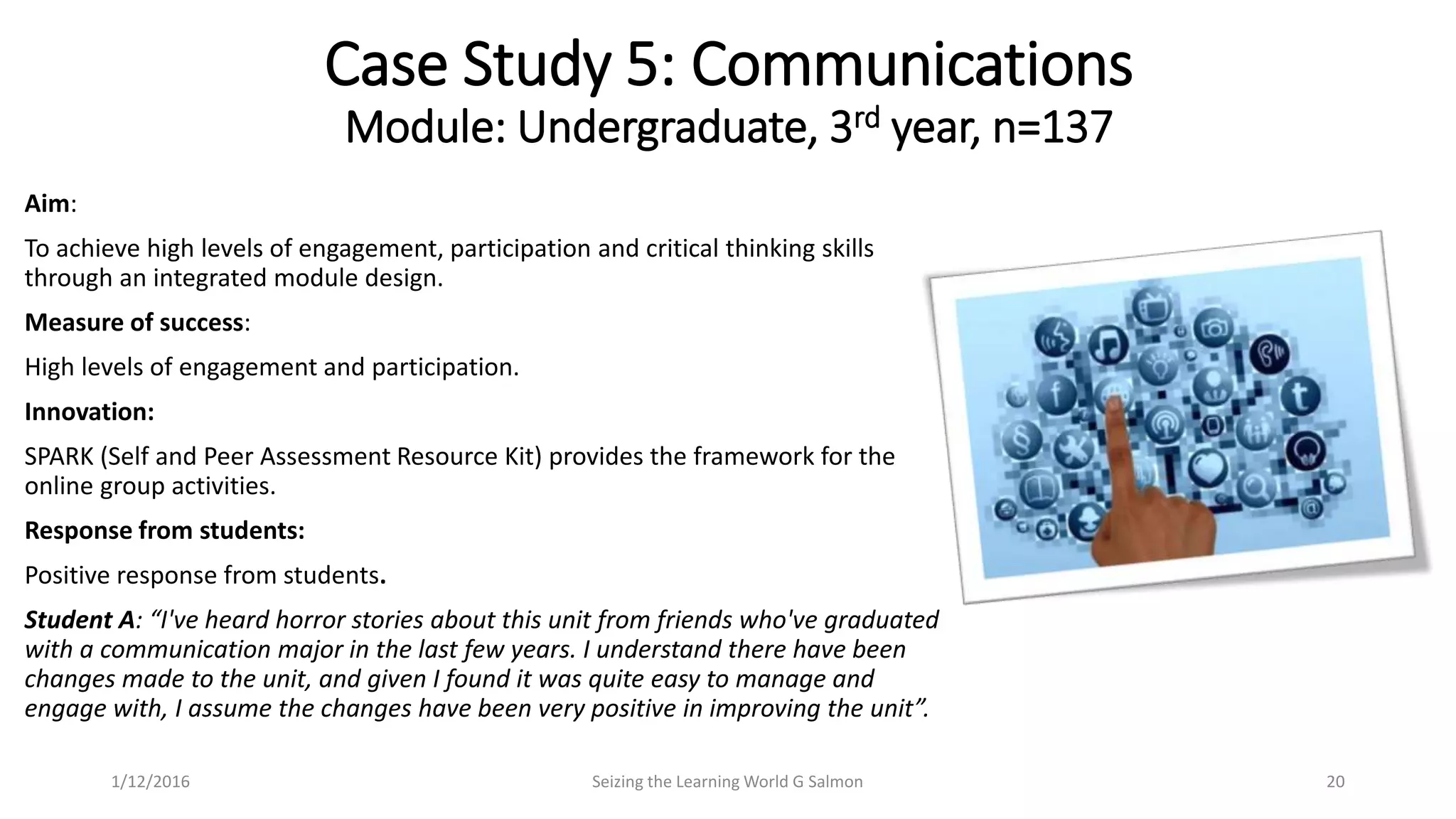 Aim:
To achieve high levels of engagement, participation and critical thinking skills
through an integrated module design.
Measure of success:
High levels of engagement and participation.
Innovation:
SPARK (Self and Peer Assessment Resource Kit) provides the framework for the
online group activities.
Response from students:
Positive response from students.
Student A: “I've heard horror stories about this unit from friends who've graduated
with a communication major in the last few years. I understand there have been
changes made to the unit, and given I found it was quite easy to manage and
engage with, I assume the changes have been very positive in improving the unit”.
Case Study 5: Communications
Module: Undergraduate, 3rd year, n=137
Seizing the Learning World G Salmon 201/12/2016
 