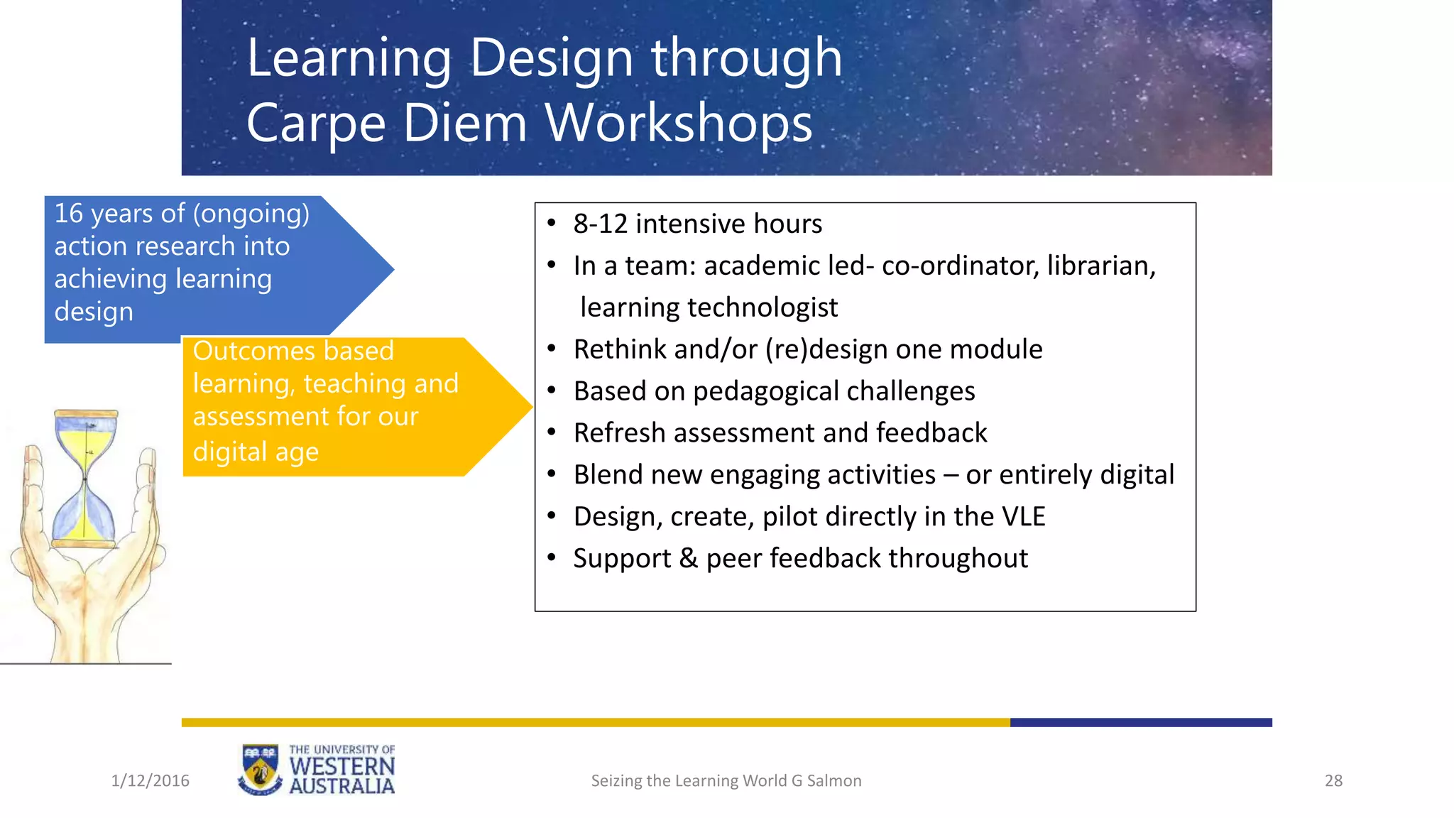 28
Learning Design through
Carpe Diem Workshops
16 years of (ongoing)
action research into
achieving learning
design
Outcomes based
learning, teaching and
assessment for our
digital age
• 8-12 intensive hours
• In a team: academic led- co-ordinator, librarian,
learning technologist
• Rethink and/or (re)design one module
• Based on pedagogical challenges
• Refresh assessment and feedback
• Blend new engaging activities – or entirely digital
• Design, create, pilot directly in the VLE
• Support & peer feedback throughout
1/12/2016 Seizing the Learning World G Salmon
 