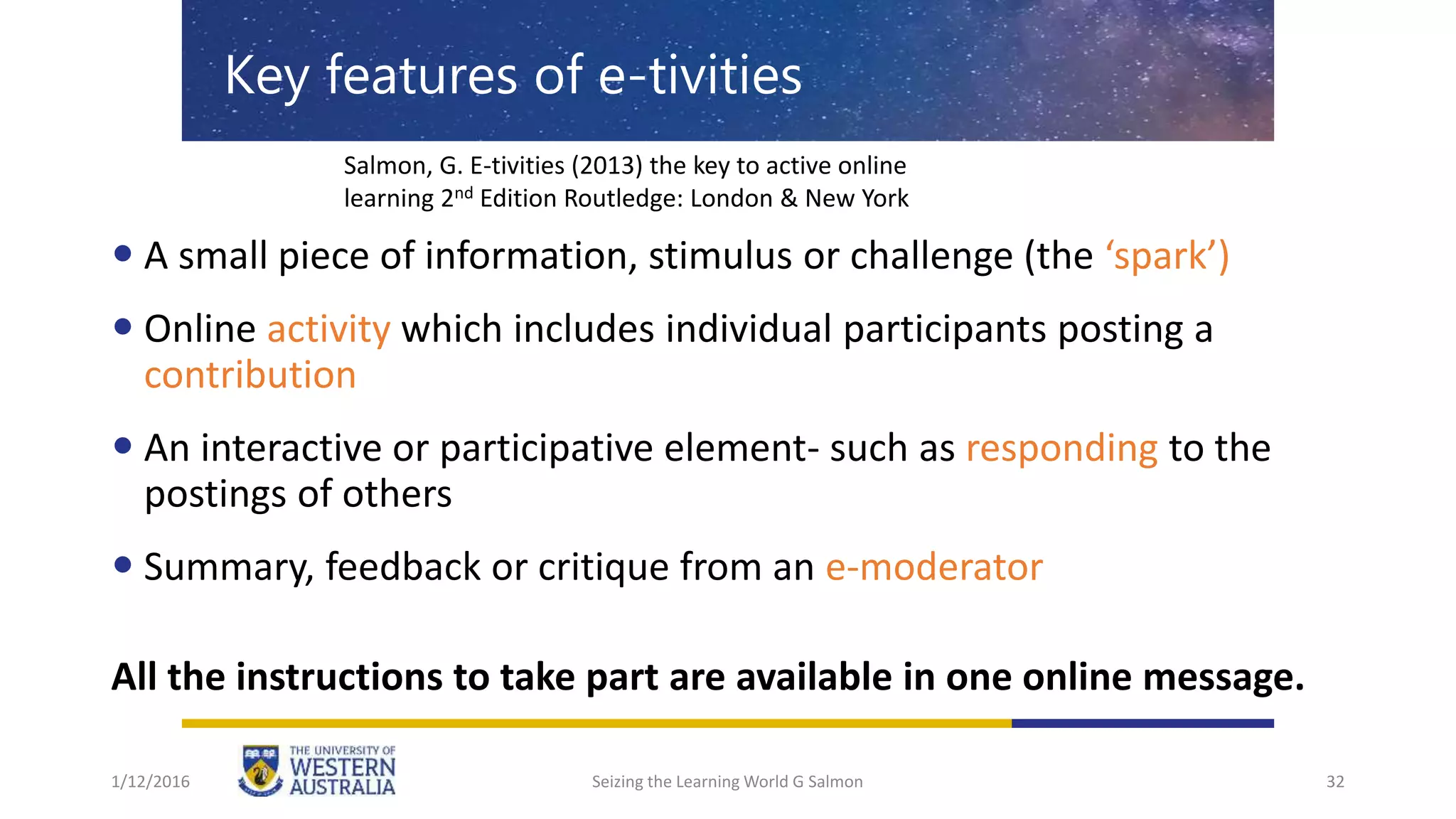 1/12/2016 Seizing the Learning World G Salmon 32
Key features of e-tivities
 A small piece of information, stimulus or challenge (the ‘spark’)
 Online activity which includes individual participants posting a
contribution
 An interactive or participative element- such as responding to the
postings of others
 Summary, feedback or critique from an e-moderator
All the instructions to take part are available in one online message.
Salmon, G. E-tivities (2013) the key to active online
learning 2nd Edition Routledge: London & New York
 