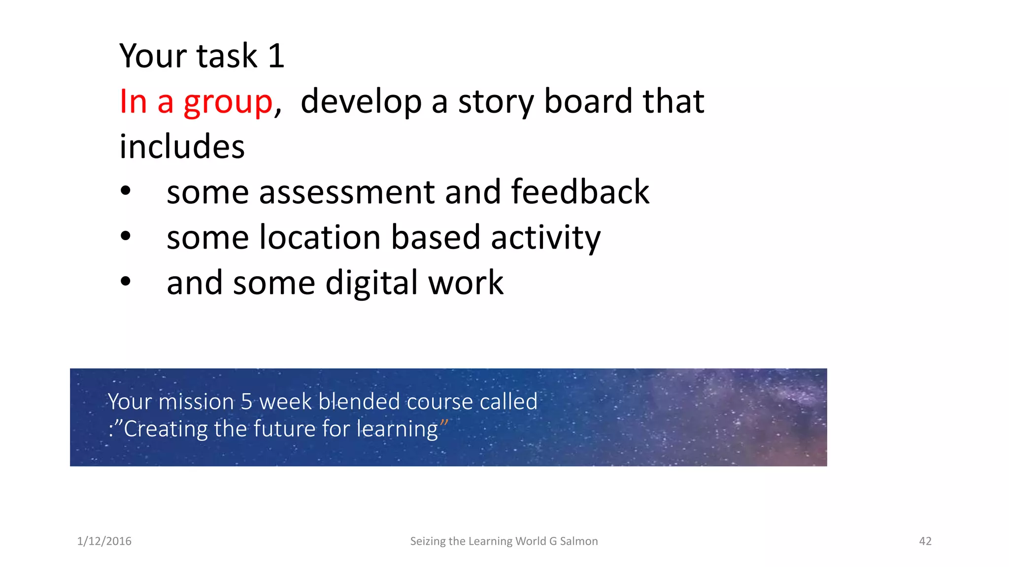 Your mission 5 week blended course called
:”Creating the future for learning”
Your task 1
In a group, develop a story board that
includes
• some assessment and feedback
• some location based activity
• and some digital work
1/12/2016 Seizing the Learning World G Salmon 42
 