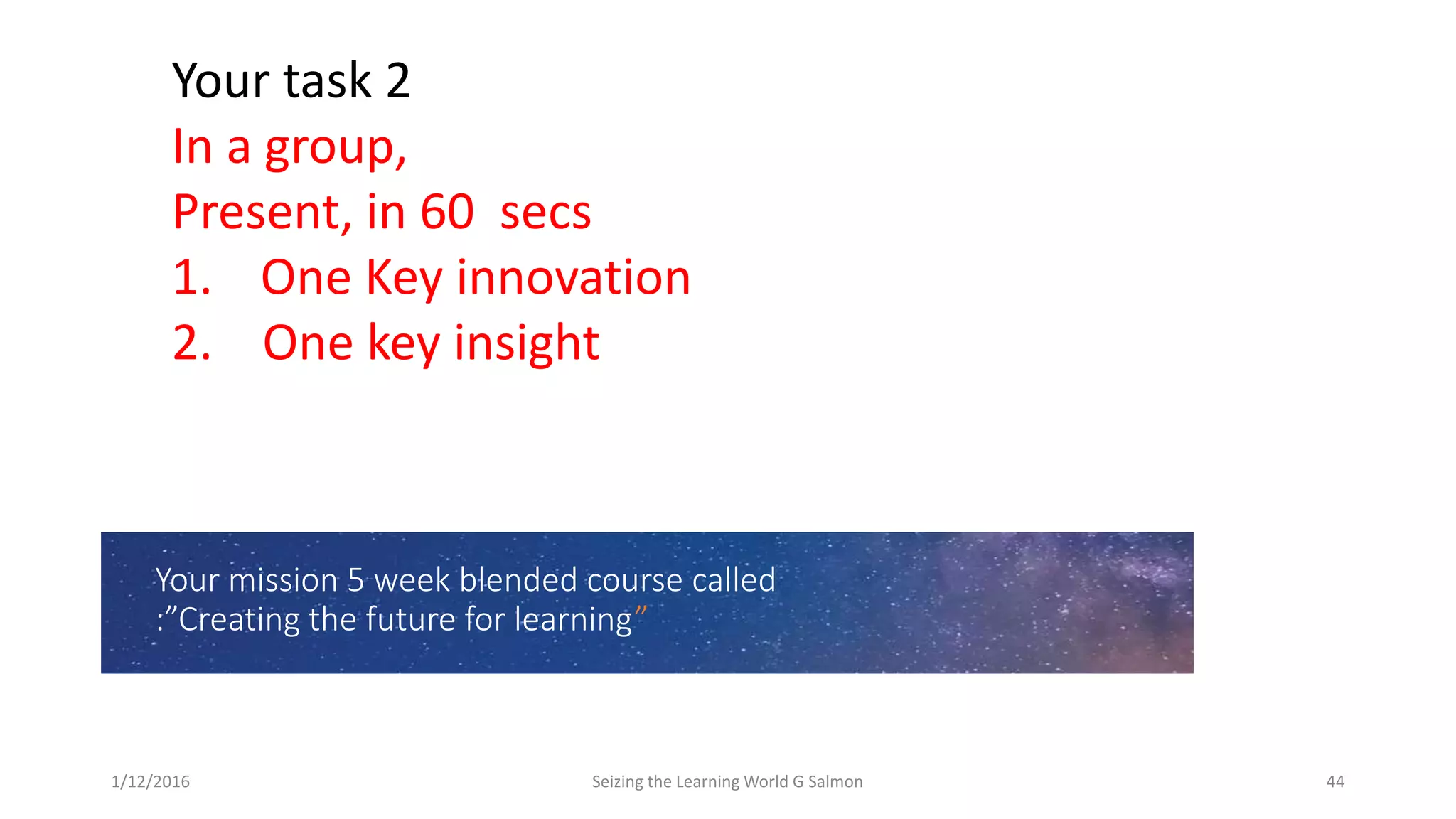 Your mission 5 week blended course called
:”Creating the future for learning”
Your task 2
In a group,
Present, in 60 secs
1. One Key innovation
2. One key insight
1/12/2016 Seizing the Learning World G Salmon 44
 