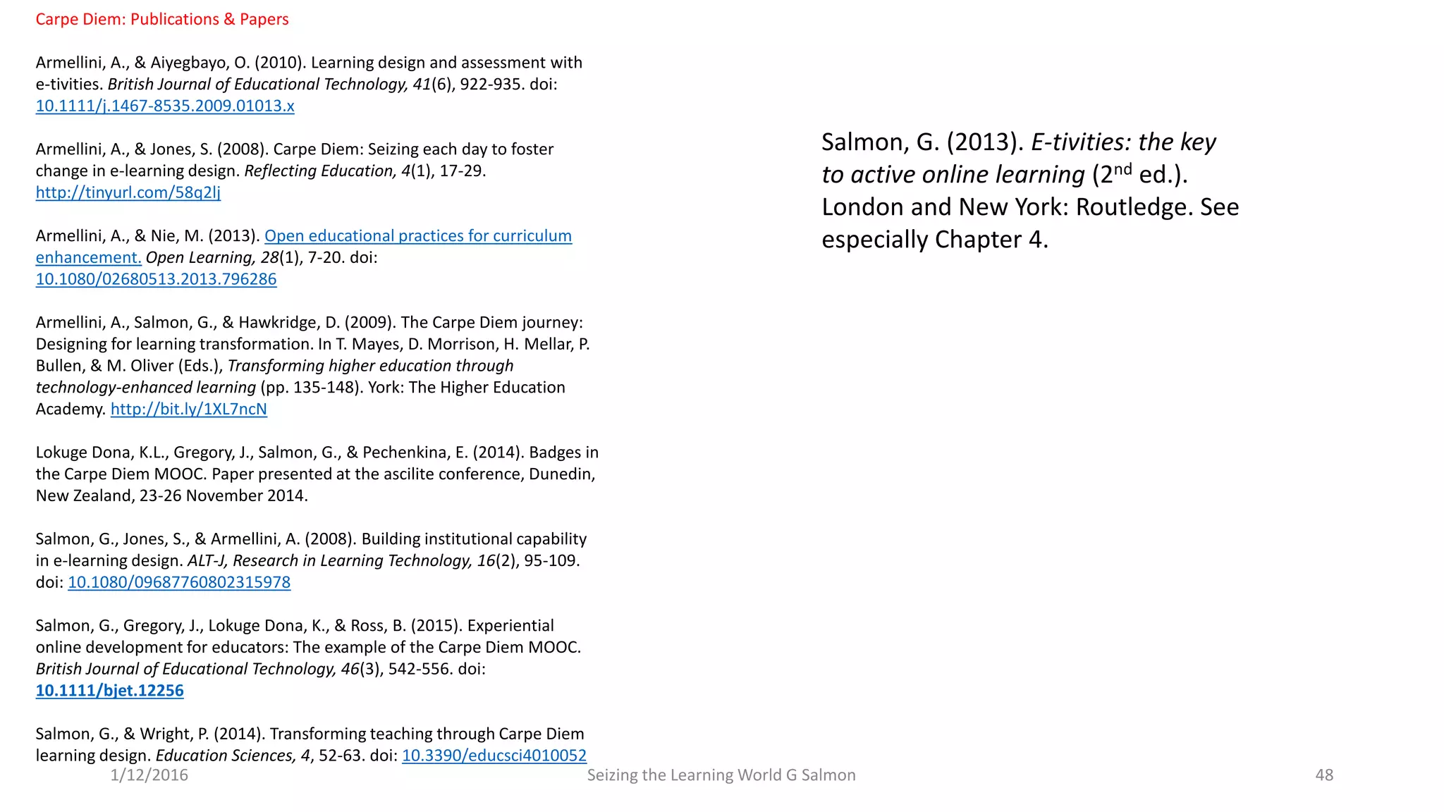 Carpe Diem: Publications & Papers
Armellini, A., & Aiyegbayo, O. (2010). Learning design and assessment with
e-tivities. British Journal of Educational Technology, 41(6), 922-935. doi:
10.1111/j.1467-8535.2009.01013.x
Armellini, A., & Jones, S. (2008). Carpe Diem: Seizing each day to foster
change in e-learning design. Reflecting Education, 4(1), 17-29.
http://tinyurl.com/58q2lj
Armellini, A., & Nie, M. (2013). Open educational practices for curriculum
enhancement. Open Learning, 28(1), 7-20. doi:
10.1080/02680513.2013.796286
Armellini, A., Salmon, G., & Hawkridge, D. (2009). The Carpe Diem journey:
Designing for learning transformation. In T. Mayes, D. Morrison, H. Mellar, P.
Bullen, & M. Oliver (Eds.), Transforming higher education through
technology-enhanced learning (pp. 135-148). York: The Higher Education
Academy. http://bit.ly/1XL7ncN
Lokuge Dona, K.L., Gregory, J., Salmon, G., & Pechenkina, E. (2014). Badges in
the Carpe Diem MOOC. Paper presented at the ascilite conference, Dunedin,
New Zealand, 23-26 November 2014.
Salmon, G., Jones, S., & Armellini, A. (2008). Building institutional capability
in e-learning design. ALT-J, Research in Learning Technology, 16(2), 95-109.
doi: 10.1080/09687760802315978
Salmon, G., Gregory, J., Lokuge Dona, K., & Ross, B. (2015). Experiential
online development for educators: The example of the Carpe Diem MOOC.
British Journal of Educational Technology, 46(3), 542-556. doi:
10.1111/bjet.12256
Salmon, G., & Wright, P. (2014). Transforming teaching through Carpe Diem
learning design. Education Sciences, 4, 52-63. doi: 10.3390/educsci4010052
Seizing the Learning World G Salmon 481/12/2016
Salmon, G. (2013). E-tivities: the key
to active online learning (2nd ed.).
London and New York: Routledge. See
especially Chapter 4.
 