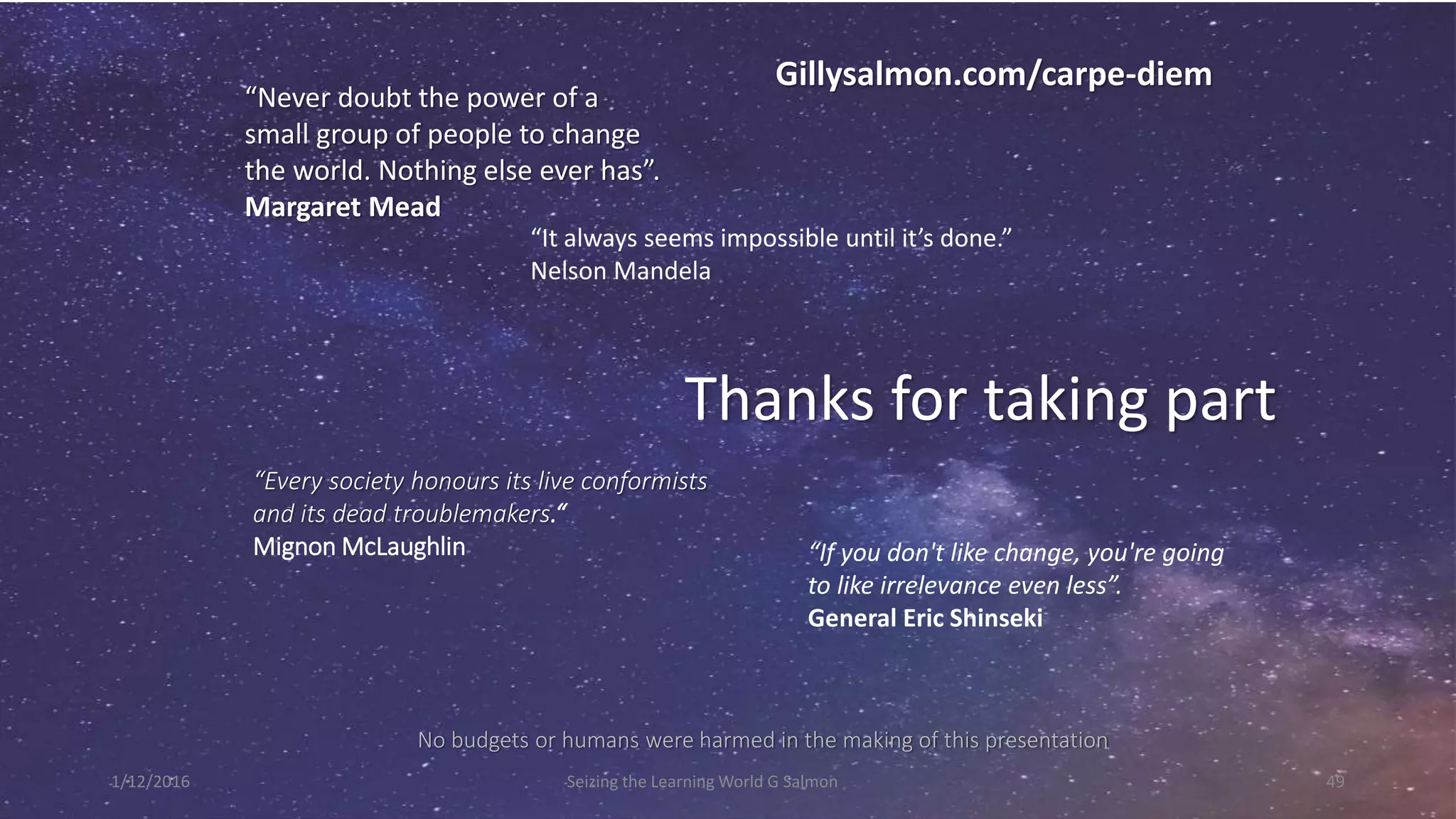 “Never doubt the power of a
small group of people to change
the world. Nothing else ever has”.
Margaret Mead
Thanks for taking part
“Every society honours its live conformists
and its dead troublemakers.“
Mignon McLaughlin
No budgets or humans were harmed in the making of this presentation
Gillysalmon.com/carpe-diem
Seizing the Learning World G Salmon 49
“It always seems impossible until it’s done.”
Nelson Mandela
“If you don't like change, you're going
to like irrelevance even less”.
General Eric Shinseki
1/12/2016
 