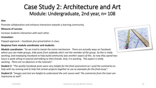 Aim:
Promote collaboration and enhance interaction towards a learning community.
Measure of success:
Increase students interaction with each other.
Innovation:
Flipped approach – Facebook plus presentation in class.
Response from module coordinator and students:
Module coordinator: “So we tried to tweak the entire mechanism. There are actually ways on Facebook
where you can make groups, hide posts from anybody who’s not the member of the group. So this is really
working, and employing Facebook to help build community was another aspect of this. So now they spend two
hours a week sitting in tutorial and talking to their friends. And, it is working. This aspect is really
working. There are no absences in the tutorials”.
Student C: “The weekly Facebook posts were very helpful for the final assessment as I used the summaries to
help with my revising and to help link certain projects together to use as examples for the final essay”.
Student D: “Images and text are helpful to understand the unit course well. The comments from the tutor are
impressive as well”.
Case Study 2: Architecture and Art
Module: Undergraduate, 2nd year, n= 108
Seizing the Learning World G Salmon 141/12/2016
 