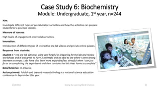 Aim:
Investigate different types of pre-laboratory activities and how the activities can prepare
students for a practical session.
Measure of success:
High levels of engagement prior to lab activities.
Innovation:
Introduction of different types of interactive pre-lab videos and pre-lab online quizzes.
Response from students:
Student J: “The pre lab activities were very helpful in preparing for the lab and review
workshops and it was great to have 2 attempts and be able to see where I went wrong
between attempts. Labs have also been more enjoyable/less stressful when I can just
focus on completing the experiment and then can take the lab sheet home to complete”.
Data/Evidence: In process.
Action planned: Publish and present research finding at a national science education
conference in September this year.
Case Study 6: Biochemistry
Module: Undergraduate, 1st year, n=244
Seizing the Learning World G Salmon 221/12/2016
 