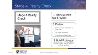 Stage 4 Reality
Check
33
1. Finalise at least
two E-tivities
2. Review
• Review at least 5 e-tivities by
other staff
• Use paper template
• Provide helpful feedback
3. Build Prototype
Designing a stand-alone
online activity
Stage 4: Reality Check
1/12/2016 Seizing the Learning World G Salmon
 