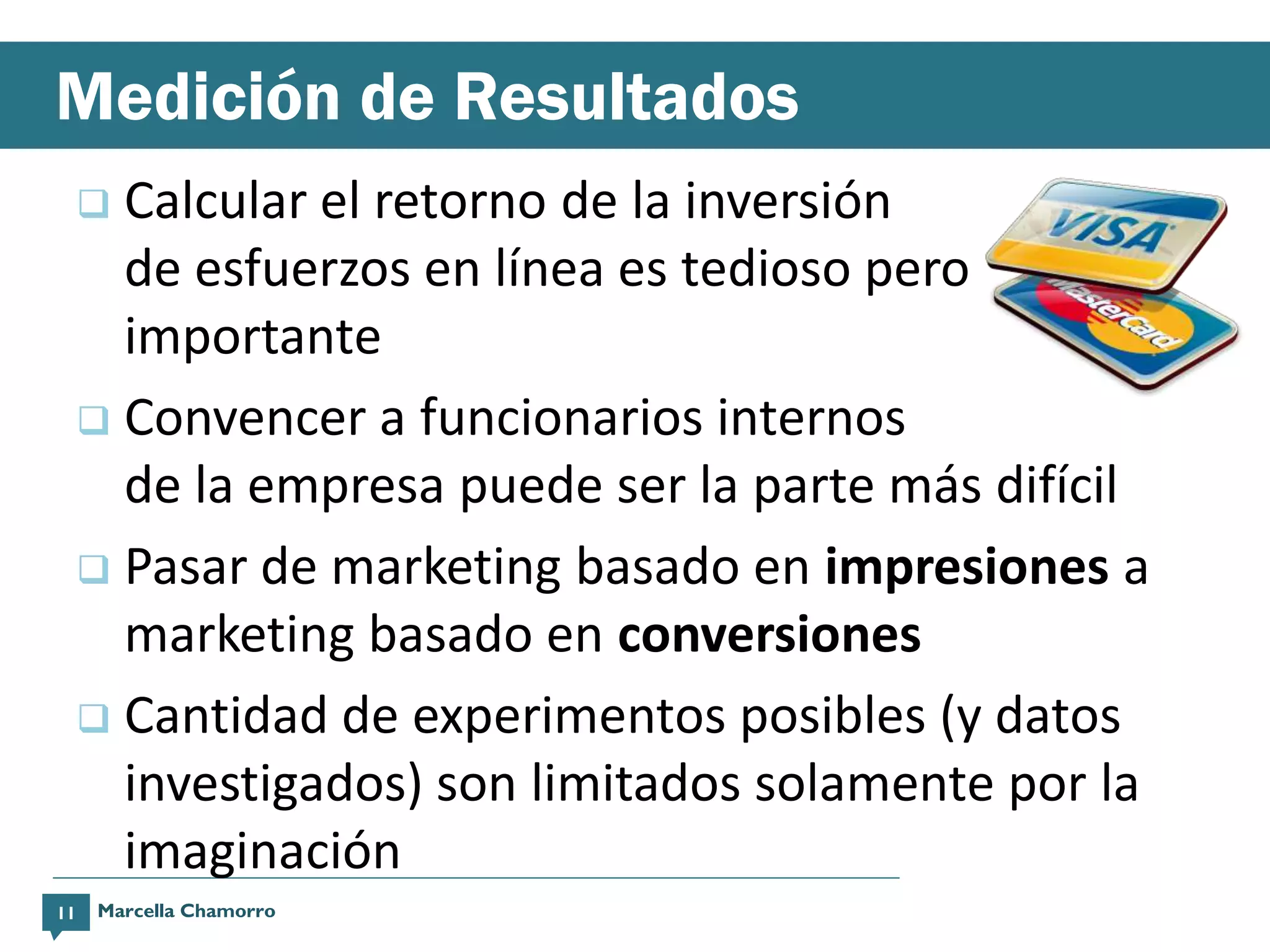 Medición de Resultados
      Calcular el retorno de la inversión
       de esfuerzos en línea es tedioso pero
       importante
      Convencer a funcionarios internos
       de la empresa puede ser la parte más difícil
      Pasar de marketing basado en impresiones a
       marketing basado en conversiones
      Cantidad de experimentos posibles (y datos
       investigados) son limitados solamente por la
       imaginación
11   Marcella Chamorro
 