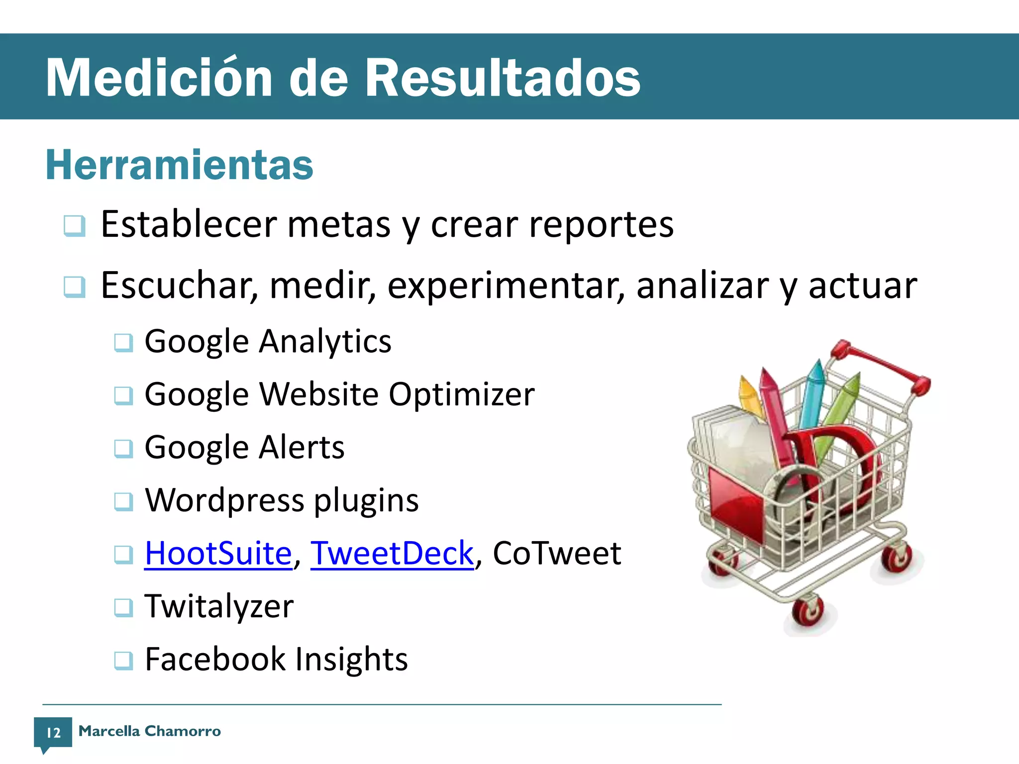 Medición de Resultados
Herramientas
      Establecer metas y crear reportes
      Escuchar, medir, experimentar, analizar y actuar
          Google Analytics
          Google Website Optimizer

          Google Alerts

          Wordpress plugins

          HootSuite, TweetDeck, CoTweet

          Twitalyzer

          Facebook Insights

12   Marcella Chamorro
 