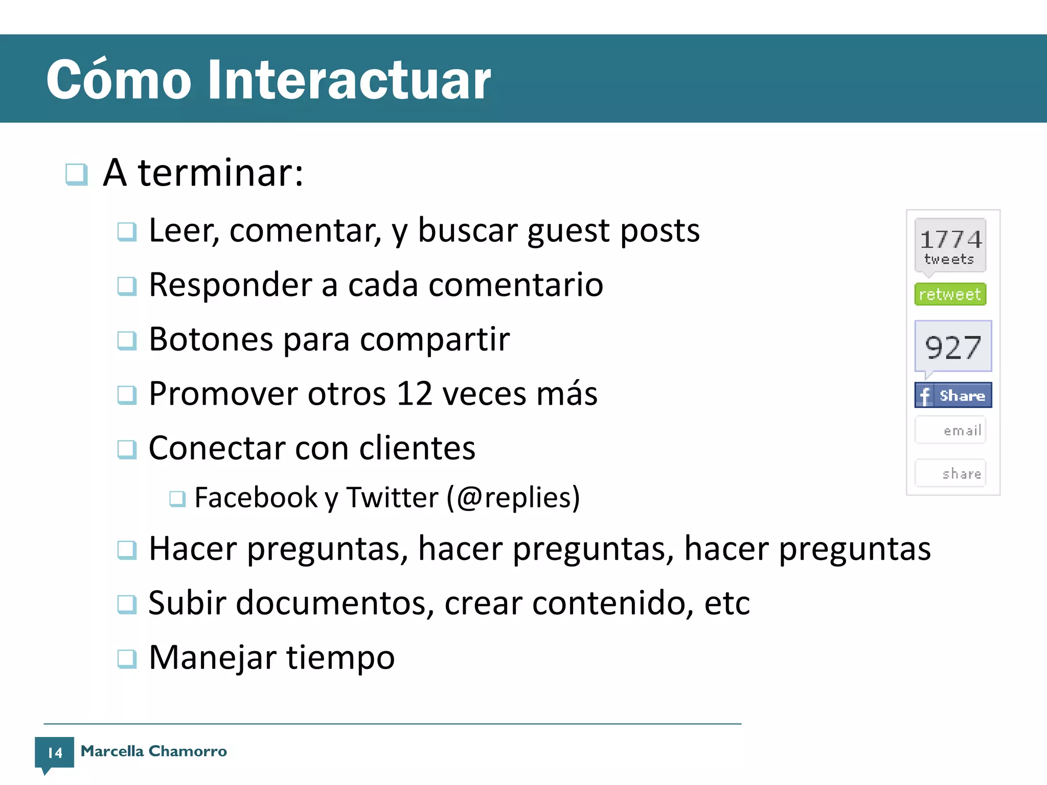 Cómo Interactuar
        A terminar:
          Leer, comentar, y buscar guest posts
          Responder a cada comentario

          Botones para compartir

          Promover otros 12 veces más

          Conectar con clientes
                Facebook y   Twitter (@replies)
          Hacer preguntas, hacer preguntas, hacer preguntas
          Subir documentos, crear contenido, etc

          Manejar tiempo


14   Marcella Chamorro
 