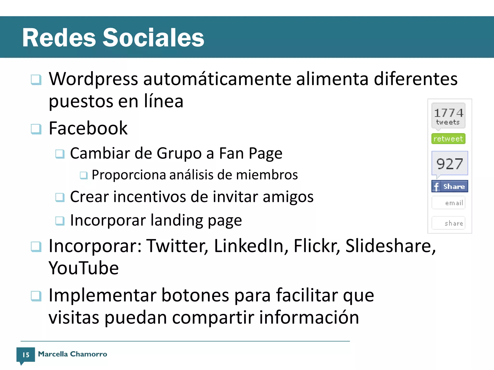 Redes Sociales
      Wordpress automáticamente alimenta diferentes
       puestos en línea
      Facebook
             Cambiar de Grupo a Fan Page
                 Proporciona análisis   de miembros
           Crear incentivos de invitar amigos
           Incorporar landing page

      Incorporar: Twitter, LinkedIn, Flickr, Slideshare,
       YouTube
      Implementar botones para facilitar que
       visitas puedan compartir información
15    Marcella Chamorro
 