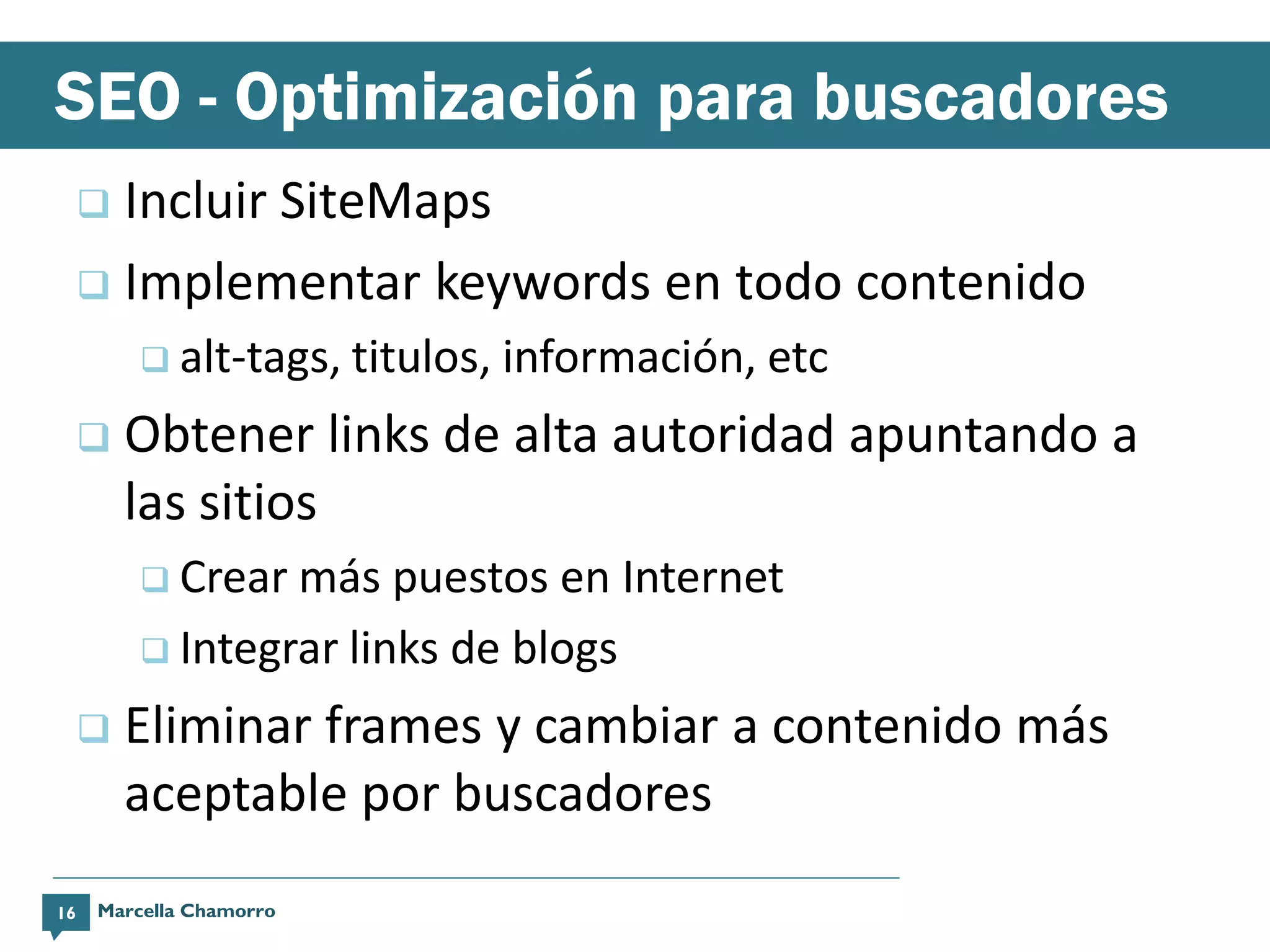 SEO - Optimización para buscadores
      Incluir SiteMaps
      Implementar keywords en todo contenido
          alt-tags, titulos,   información, etc
        Obtener links de alta autoridad apuntando a
         las sitios
          Crear más puestos en Internet
          Integrar links de blogs

        Eliminar frames y cambiar a contenido más
         aceptable por buscadores
16   Marcella Chamorro
 