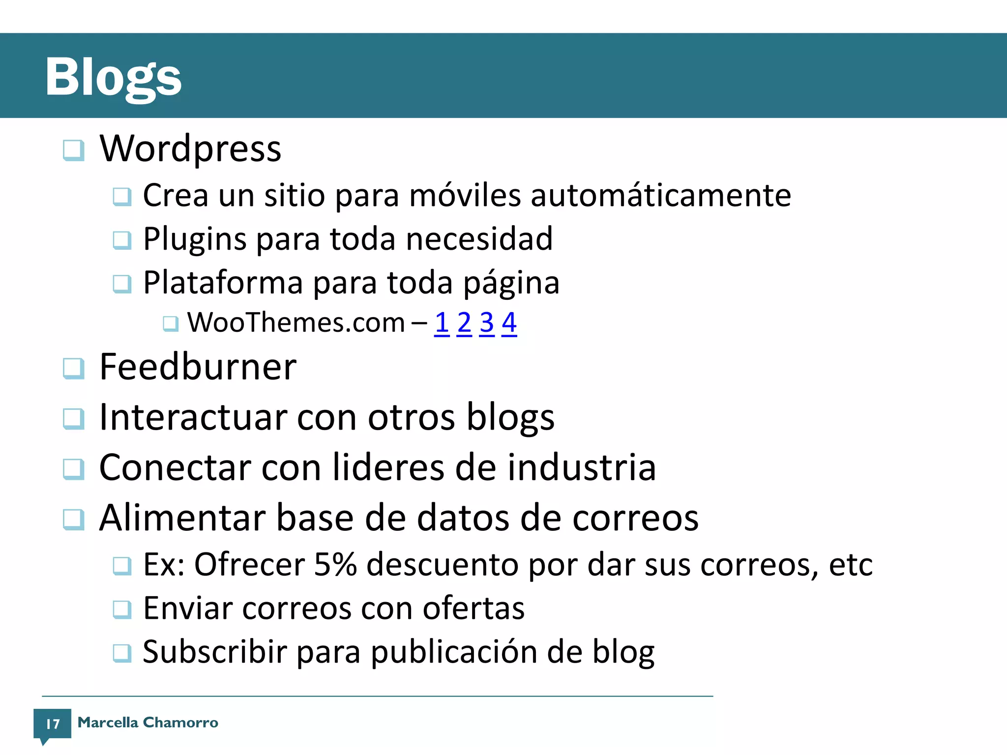 Blogs
        Wordpress
          Crea un sitio para móviles automáticamente
          Plugins para toda necesidad
          Plataforma para toda página
                WooThemes.com –   1234
      Feedburner
      Interactuar con otros blogs
      Conectar con lideres de industria
      Alimentar base de datos de correos
          Ex: Ofrecer 5% descuento por dar sus correos, etc
          Enviar correos con ofertas
          Subscribir para publicación de blog

17   Marcella Chamorro
 