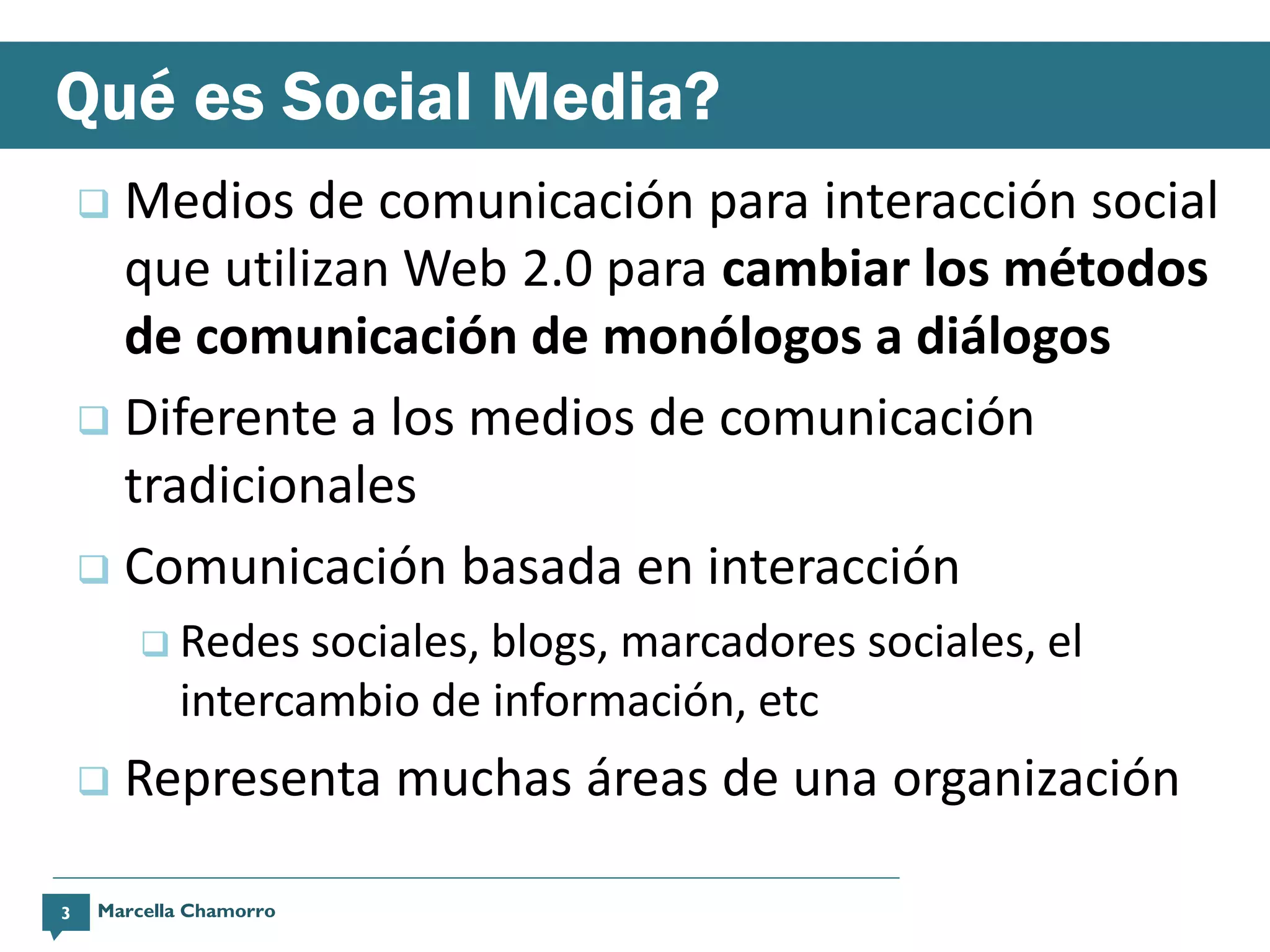 Qué es Social Media?
     Medios de comunicación para interacción social
      que utilizan Web 2.0 para cambiar los métodos
      de comunicación de monólogos a diálogos
     Diferente a los medios de comunicación
      tradicionales
     Comunicación basada en interacción
         Redes   sociales, blogs, marcadores sociales, el
           intercambio de información, etc
       Representa muchas áreas de una organización

3   Marcella Chamorro
 