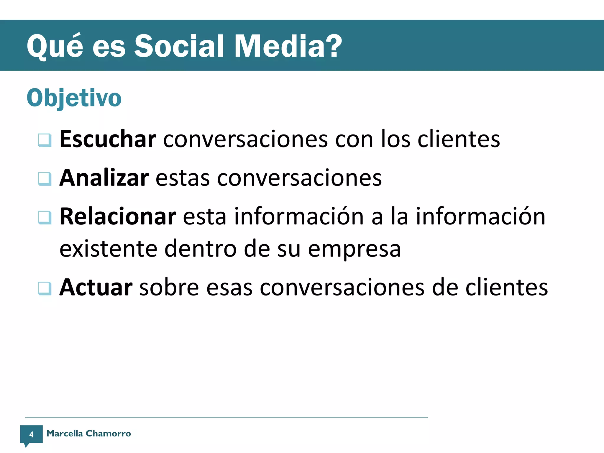 Qué es Social Media?
Objetivo
     Escuchar conversaciones con los clientes
     Analizar estas conversaciones

     Relacionar esta información a la información
      existente dentro de su empresa
     Actuar sobre esas conversaciones de clientes




4   Marcella Chamorro
 