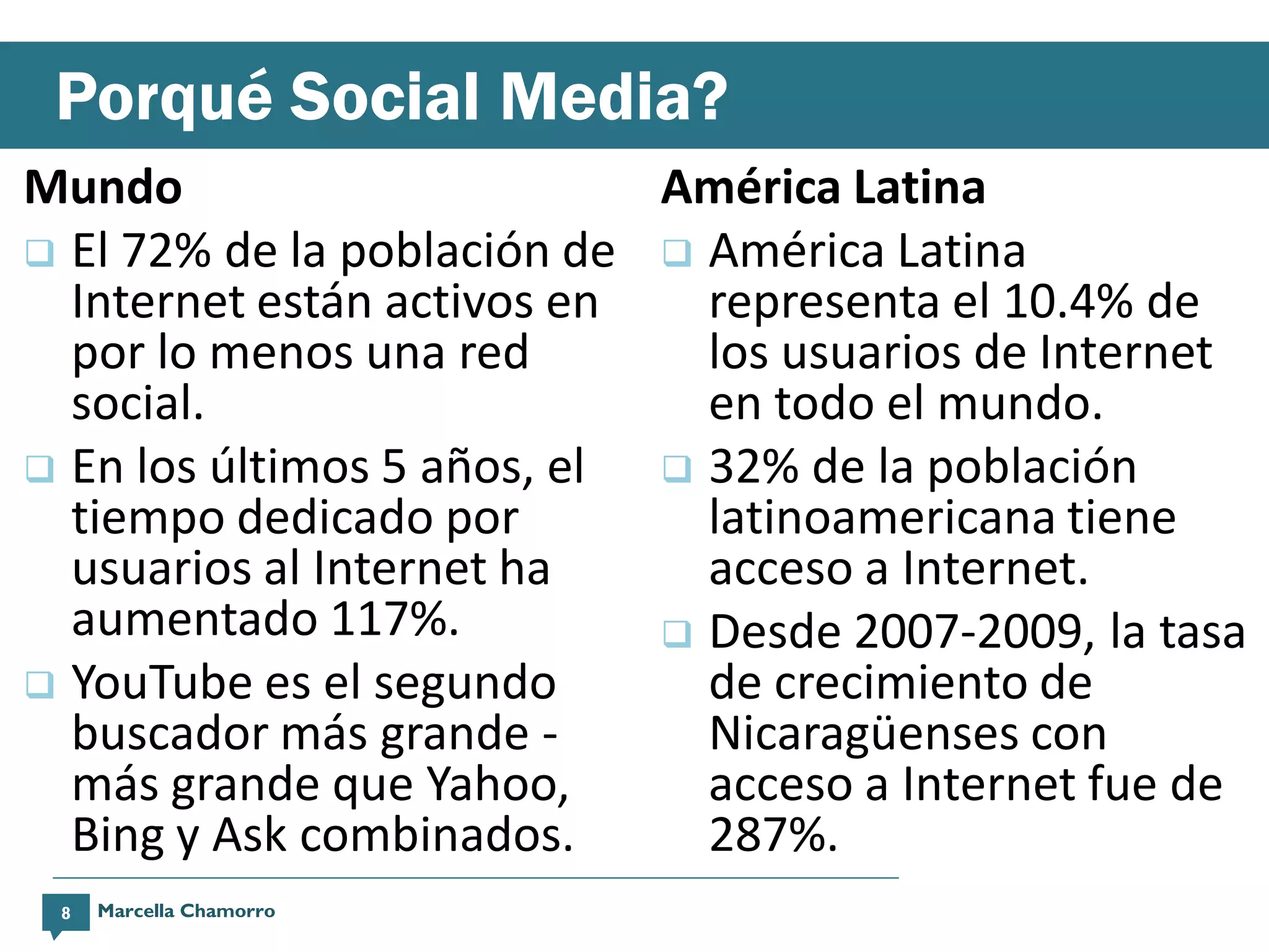 Porqué Social Media?
Mundo                       América Latina
 El 72% de la población de  América Latina
  Internet están activos en   representa el 10.4% de
  por lo menos una red        los usuarios de Internet
  social.                     en todo el mundo.
 En los últimos 5 años, el  32% de la población
  tiempo dedicado por         latinoamericana tiene
  usuarios al Internet ha     acceso a Internet.
  aumentado 117%.            Desde 2007-2009, la tasa
 YouTube es el segundo       de crecimiento de
  buscador más grande -       Nicaragüenses con
  más grande que Yahoo,       acceso a Internet fue de
  Bing y Ask combinados.      287%.
 8   Marcella Chamorro
 