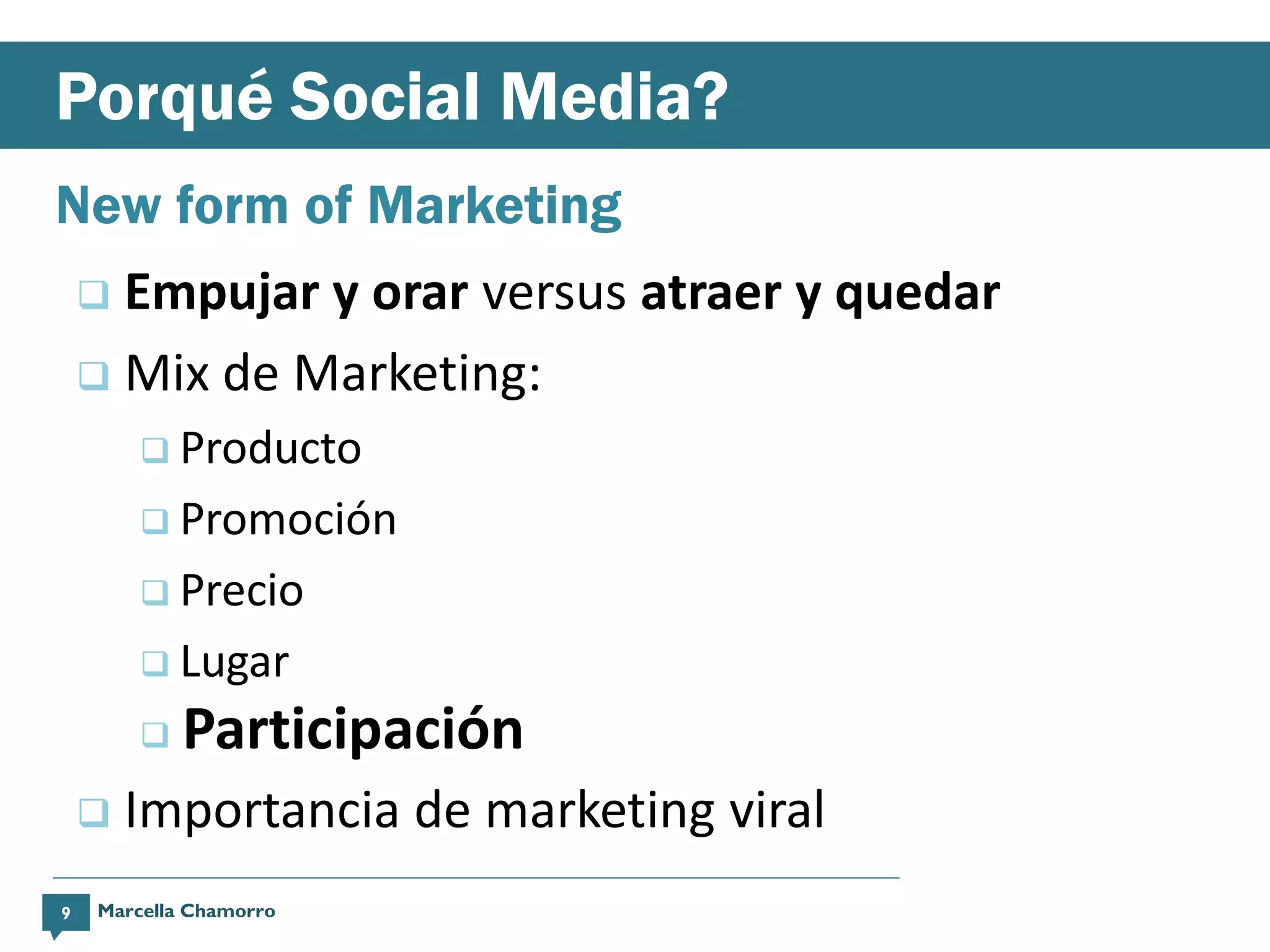 Porqué Social Media?
New form of Marketing
     Empujar y orar versus atraer y quedar
     Mix de Marketing:
         Producto

         Promoción

         Precio

         Lugar

        A  Participación
       Importancia de marketing viral
9   Marcella Chamorro
 