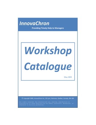 InnovaChron
                  Providing Timely Help to Managers




      Workshop
      Catalogue
                                                                  May 2009




   © Copyright 2009, InnovaChron Inc., 83 Lynn, Gatineau, Québec, Canada, J9H 1B5
All rights reserved. Any unauthorized use, sharing, reproduction or
distribution of these materials by any means, electronic, mechanical, or
otherwise is strictly prohibited.
 