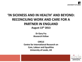 ‘IN SICKNESS AND IN HEALTH’ AND BEYOND: 
RECONCILING WORK AND CARE FOR A 
PARTNER IN ENGLAND 
August 13th 2013 
Dr Gary Fry 
Research Fellow 
CIRCLE 
Centre for International Research on 
Care, Labour and Equalities 
University of Leeds, UK 
 