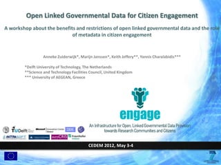 Open Linked Governmental Data for Citizen Engagement
A workshop about the benefits and restrictions of open linked governmental data and the role
                            of metadata in citizen engagement


                  Anneke Zuiderwijk*, Marijn Janssen*, Keith Jeffery**, Yannis Charalabidis***

        *Delft University of Technology, The Netherlands
        **Science and Technology Facilities Council, United Kingdom
        *** University of AEGEAN, Greece




                                           CEDEM 2012, May 3-4
 