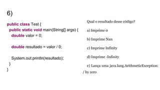 6)
public class Test {
public static void main(String[] args) {
double valor = 0;
double resultado = valor / 0;
System.out.println(resultado);
}
}
Qual o resultado desse código?
a) Imprime 0
b) Imprime Nan
c) Imprime Infinity
d) Imprime -Infinity
e) Lança uma java.lang.ArithmeticException:
/ by zero
 