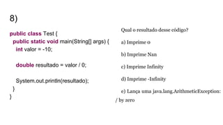 8)
public class Test {
public static void main(String[] args) {
int valor = -10;
double resultado = valor / 0;
System.out.println(resultado);
}
}
Qual o resultado desse código?
a) Imprime 0
b) Imprime Nan
c) Imprime Infinity
d) Imprime -Infinity
e) Lança uma java.lang.ArithmeticException:
/ by zero
 
