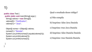 1)
public class Test {
public static void main(String[] args) {
String[] valores = new String[2];
valores[0] = "Certification";
valores[1] = "Java";
Object[] nomes = (Object[]) valores;
nomes[1] = "Daniela";
System.out.println(nomes[1].equals(valores[1]));
System.out.println(valores[1]);
System.out.println(nomes[1]);
}
}
Qual o resultado desse código?
a) Não compila
b) Imprime: false Java Daniela
c) Imprime: true Java Daniela
d) Imprime: false Daniela Daniela
e) Imprime: true Daniela Daniela
 