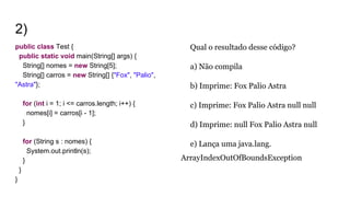 2)
public class Test {
public static void main(String[] args) {
String[] nomes = new String[5];
String[] carros = new String[] {"Fox", "Palio",
"Astra"};
for (int i = 1; i <= carros.length; i++) {
nomes[i] = carros[i - 1];
}
for (String s : nomes) {
System.out.println(s);
}
}
}
Qual o resultado desse código?
a) Não compila
b) Imprime: Fox Palio Astra
c) Imprime: Fox Palio Astra null null
d) Imprime: null Fox Palio Astra null
e) Lança uma java.lang.
ArrayIndexOutOfBoundsException
 