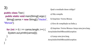 3)
public class Test {
public static void main(String[] args) {
String[] carros = new String[] {"Vectra",
"Monza"};
for (int i = 0; i <= carros.length; i++) {
System.out.println(carros[i]);
}
}
}
Qual o resultado desse código?
a) Não compila
b) Imprime: Vectra Monza
c) Erro de compilação na linha 3
d) Imprime: Vectra Monza e lança uma java.lang.
ArrayIndexOutOfBoundsException
e) Lança uma java.lang.
ArrayIndexOutOfBoundsException
 