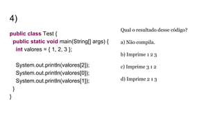 4)
public class Test {
public static void main(String[] args) {
int valores = { 1, 2, 3 };
System.out.println(valores[2]);
System.out.println(valores[0]);
System.out.println(valores[1]);
}
}
Qual o resultado desse código?
a) Não compila.
b) Imprime 1 2 3
c) Imprime 3 1 2
d) Imprime 2 1 3
 