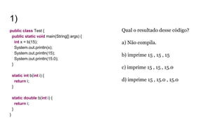 1)
public class Test {
public static void main(String[] args) {
int x = b(15);
System.out.println(x);
System.out.println(15);
System.out.println(15.0);
}
static int b(int i) {
return i;
}
static double b(int i) {
return i;
}
}
Qual o resultado desse código?
a) Não compila.
b) imprime 15 , 15 , 15
c) imprime 15 , 15 , 15.0
d) imprime 15 , 15.0 , 15.0
 